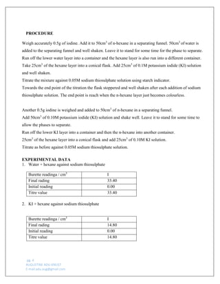 pg. 4 
AUGUSTINE ADU-KNUST 
E-mail:adu.aug@gmail.com 
PROCEDURE 
Weigh accurately 0.5g of iodine. Add it to 50cm3 of n-hexane in a separating funnel. 50cm3 of water is added to the separating funnel and well shaken. Leave it to stand for some time for the phase to separate. 
Run off the lower water layer into a container and the hexane layer is also run into a different container. 
Take 25cm3 of the hexane layer into a conical flask. Add 25cm3 of 0.1M potassium iodide (KI) solution and well shaken. 
Titrate the mixture against 0.05M sodium thiosulphate solution using starch indicator. 
Towards the end point of the titration the flask stoppered and well shaken after each addition of sodium thiosulphate solution. The end point is reach when the n-hexane layer just becomes colourless. 
Another 0.5g iodine is weighed and added to 50cm3 of n-hexane in a separating funnel. 
Add 50cm3 of 0.10M potassium iodide (KI) solution and shake well. Leave it to stand for some time to allow the phases to separate. 
Run off the lower KI layer into a container and then the n-hexane into another container. 
25cm3 of the hexane layer into a conical flask and add 25cm3 of 0.10M KI solution. 
Titrate as before against 0.05M sodium thiosulphate solution. 
EXPERIMENTAL DATA 
1. Water + hexane against sodium thiosulphate 
Burette readinga / cm3 
I 
Final rading 
33.40 
Initial reading 
0.00 
Titre value 
33.40 
2. KI + hexane against sodium thiosulphate 
Burette readinga / cm3 
I 
Final rading 
14.80 
Initial reading 
0.00 
Titre value 
14.80 
 
