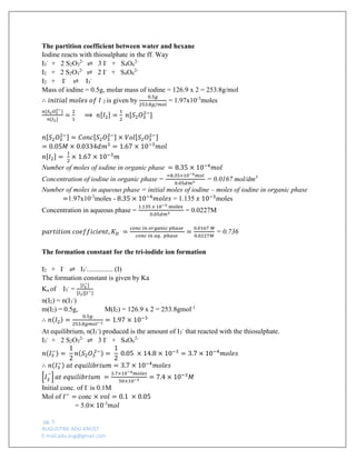 pg. 5 
AUGUSTINE ADU-KNUST 
E-mail:adu.aug@gmail.com 
The partition coefficient between water and hexane 
Iodine reacts with thiosulphate in the ff. Way 
I3- + 2 S2O32- ⇌ 3 I- + S4O62- 
I2 + 2 S2O32- ⇌ 2 I- + S4O62- 
I2 + I- ⇌ I3- 
Mass of iodine = 0.5g, molar mass of iodine = 126.9 x 2 = 253.8g/mol 
∴푖푛푖푡푖푎푙 푚표푙푒푠 표푓 퐼 2 is given by 0.5푔 253.8푔/푚표푙 = 1.97x10-3moles 
푛[푆2푂32−] 푛[퐼2] = 21 ⟹ 푛[퐼2]= 12 푛[푆2푂32−] 
푛[푆2푂32−]=퐶표푛푐[푆2푂32−]×푉표푙[푆2푂32−] =0.05푀×0.0334푑푚3=1.67×10−3푚표푙 
푛[퐼2]= 12× 1.67×10−3푚 
Number of moles of iodine in organic phase =8.35×10−4푚표푙 
Concentration of iodine in organic phase = =8.35×10−4푚표푙 0.05푑푚3 = 0.0167 mol/dm3 
Number of moles in aqueous phase = initial moles of iodine – moles of iodine in organic phase 
=1.97x10-3moles - 8.35×10−4푚표푙푒푠 = 1.135 푥 10−3moles 
Concentration in aqueous phase = 1.135 푥 10−3 moles 0.05푑푚3 = 0.0227M 
푝푎푟푡푖푡푖표푛 푐표푒푓푓푖푐푖푒푛푡,퐾퐷 = 푐표푛푐 푖푛 표푟푔푎푛푖푐 푝ℎ푎푠푒 푐표푛푐 푖푛 푎푞. 푝ℎ푎푠푒 = 0.0167 푀 0.0227푀 = 0.736 
The formation constant for the tri-iodide ion formation 
I2 + I- ⇌ I3-............... (I) 
The formation constant is given by Ka 
Ka of I3- = [퐼3−] [퐼2][퐼−] 
n(I2) = n(I3-) 
m(I2) = 0.5g, M(I2) = 126.9 x 2 = 253.8gmol-1 
∴푛(퐼2)= 0.5푔 253.8푔푚표푙−1=1.97×10−3 
At equilibrium, n(I3-) produced is the amount of I3- that reacted with the thiosulphate. 
I3- + 2 S2O32- ⇌ 3 I- + S4O62- 푛(퐼3−)= 12 푛(푆2푂3 2−)= 12 0.05 ×14.8×10−3=3.7×10−4푚표푙푒푠 ∴푛(퐼3−) 푎푡 푒푞푢푖푙푖푏푟푖푢푚=3.7×10−4푚표푙푒푠 
[퐼3 –]푎푡 푒푞푢푖푙푖푏푟푖푢푚 = 3.7×10−4푚표푙푒푠 50×10−3=7.4×10−3푀 
Initial conc. of I- is 0.1M 
Mol of 퐼−= conc ×푣표푙=0.1 ×0.05 
= 5.0×10-3푚표푙  