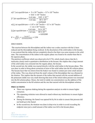 pg. 6 
AUGUSTINE ADU-KNUST 
E-mail:adu.aug@gmail.com 
푛(퐼−) 푎푡 푒푞푢푖푙푖푏푟푖푢푚= 5×10−3푚표푙푒푠−3.7×10−4푚표푙푒푠 
=4.63 ×10−3푚표푙푒푠 [퐼−]푎푡 푒푞푢푖푙푖푏푟푖푢푚= 푛 푎푡 푒푞푢. 푣 푎푡 푒푞푢. = 4.63 ×10−350×10−3 
=0.0926푀 푛(퐼2) 푎푡 푒푞푢푖푙푖푏푟푖푢푚=1.97×10−3푚표푙푒푠−3.7×10−4푚표푙푒푠 
=1.6×10−3푚표푙푒푠 [퐼2]푎푡 푒푞푢푖푙푖푏푟푖푢푚= 푛 푎푡 푒푞푢. 푣 푎푡 푒푞푢. = 1.6×10−450×10−3 
=0.0320푀 
퐾= [퐼3−] [퐼2][퐼−] = 7.4×10−3(0.0320)(0.0926) =2.50 
DISCUSSION. 
The reaction between the thiosulphate and the iodine was a redox reaction with the I2 been reduced and the thiosulphate being oxidized. In the dissolution of the solid iodine in the hexane, it was noticed that the iodine did not completely dissolve but there was some remains in the solid state. The concentration of the iodine in the organic phase was found to be smaller than that in the aqueous phase. 
The partition coefficient which was observed to be 0.736, which clearly shows that the I2 molecules clearly tend to quantitative distribution in the hexane; this implies that a large amount of the solid iodine was extracted into the organic phase, the hexane. 
In the second test, the iodide was reacted directly with the solid iodine in the hexane phase. This was done in order to bring about extraction of most of the solid iodine into the KI solution phase. The hexane layer that was drawn from the beaker was found to contain just some small amount of the iodine. This was observed from the small volume of the thiosulphate that was obtained in the titration. This implies that the amount of the iodine that reacted with the second addition of the potassium iodide was very small showing that most of the initial iodine present was extracted into the KI solution phase. Hence, the total tri-iodide ion concentration was the addition of the iodide concentration in the KI solution and the one that reacted with the thiosulphate solution. 
PRECAUTIONS 
 There was vigorous shaking during the separation analysis in order to ensure higher extraction. 
 The separating solutions were allowed to stand without any interference to ensure higher efficiency. 
 During the draining, the funnel was opened bit by bit in order to ensure that pressure did not build up in the funnel. 
 In the second test, the titration was done in drop wise in order to avoid exceeding the endpoint since just a small amount of the iodine was left in the hexane phase.  