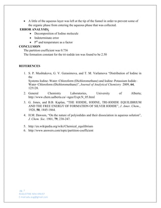 pg. 7 
AUGUSTINE ADU-KNUST 
E-mail:adu.aug@gmail.com 
 A little of the aqueous layer was left at the tip of the funnel in order to prevent some of the organic phase from entering the aqueous phase that was collected. 
ERROR ANALYSIS: 
 Decomposition of Iodine molecule 
 Indeterminate error 
 PH and temperature as a factor 
CONCLUSION 
The partition coefficient was 0.736 
The formation constant for the tri-iodide ion was found to be 2.50 
REFERENCES 
1. S. P. Mushtakova, G. V. Gerasimova, and T. M. Varlamova “Distribution of Iodine in the 
Systems Iodine–Water–Chloroform (Dichloromethane) and Iodine–Potassium Iodide– Water–Chloroform (Dichloromethane)”, Journal of Analytical Chemistry 2009, 64, 125128. 
2. General Chemistry Laboratories, University of Alberta; http://www.chem.ualberta.ca/~ngee/Expt.N_05.html 
3. G. Jones, and B.B. Kaplan, “THE IODIDE, IODINE, TRI-IODIDE EQUILIBRIUM AND THE FREE ENERGY OF FORMATION OF SILVER IODIDE”, J. Amer. Chem., 
1928, 50, 1845-1864. 
4. H.M. Dawson, “On the nature of polyiodides and their dissociation in aqueous solution”, J. Chem. Soc. 1901, 79, 238-247. 
5. http://en.wikipedia.org/wiki/Chemical_equilibrium 
6. http://www.answers.com/topic/partition-coefficient 
