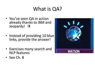 What is QA?
• You’ve seen QA in action
  already thanks to IBM and
  Jeopardy! 

• Instead of providing 10 blue
  links, provide the answer!

• Exercises many search and
  NLP features
• See Ch. 8
 