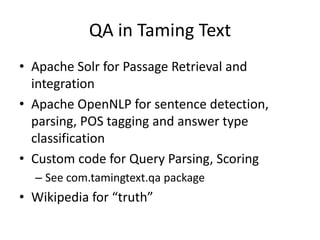 QA in Taming Text
• Apache Solr for Passage Retrieval and
  integration
• Apache OpenNLP for sentence detection,
  parsing, POS tagging and answer type
  classification
• Custom code for Query Parsing, Scoring
  – See com.tamingtext.qa package
• Wikipedia for “truth”
 