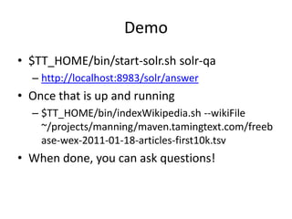Demo
• $TT_HOME/bin/start-solr.sh solr-qa
  – http://localhost:8983/solr/answer
• Once that is up and running
  – $TT_HOME/bin/indexWikipedia.sh --wikiFile
    ~/projects/manning/maven.tamingtext.com/freeb
    ase-wex-2011-01-18-articles-first10k.tsv
• When done, you can ask questions!
 