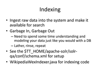 Indexing
• Ingest raw data into the system and make it
  available for search
• Garbage In, Garbage Out
  – Need to spend some time understanding and
    modeling your data just like you would with a DB
  – Lather, rinse, repeat
• See the $TT_HOME/apache-solr/solr-
  qa/conf/schema.xml for setup
• WikipediaWexIndexer.java for indexing code
 