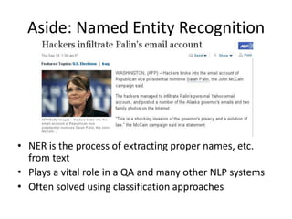 Aside: Named Entity Recognition




• NER is the process of extracting proper names, etc.
  from text
• Plays a vital role in a QA and many other NLP systems
• Often solved using classification approaches
 