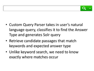 • Custom Query Parser takes in user’s natural
  language query, classifies it to find the Answer
  Type and generates Solr query
• Retrieve candidate passages that match
  keywords and expected answer type
• Unlike keyword search, we need to know
  exactly where matches occur
 