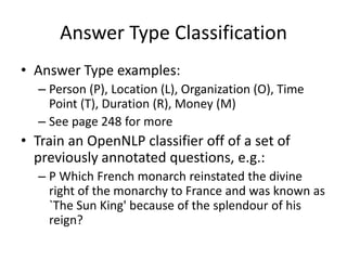 Answer Type Classification
• Answer Type examples:
  – Person (P), Location (L), Organization (O), Time
    Point (T), Duration (R), Money (M)
  – See page 248 for more
• Train an OpenNLP classifier off of a set of
  previously annotated questions, e.g.:
  – P Which French monarch reinstated the divine
    right of the monarchy to France and was known as
    `The Sun King' because of the splendour of his
    reign?
 
