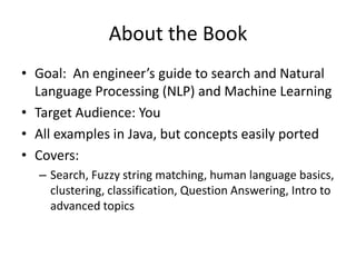 About the Book
• Goal: An engineer’s guide to search and Natural
  Language Processing (NLP) and Machine Learning
• Target Audience: You
• All examples in Java, but concepts easily ported
• Covers:
  – Search, Fuzzy string matching, human language basics,
    clustering, classification, Question Answering, Intro to
    advanced topics
 