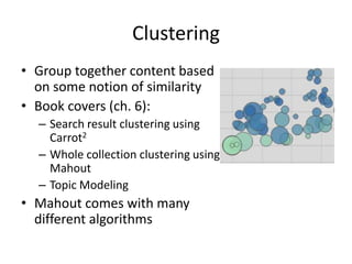 Clustering
• Group together content based
  on some notion of similarity
• Book covers (ch. 6):
  – Search result clustering using
    Carrot2
  – Whole collection clustering using
    Mahout
  – Topic Modeling
• Mahout comes with many
  different algorithms
 
