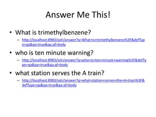 Answer Me This!
• What is trimethylbenzene?
  – http://localhost:8983/solr/answer?q=What+is+trimethylbenzene%3F&defTyp
    e=qa&qa=true&qa.qf=body

• who is ten minute warning?
  – http://localhost:8983/solr/answer?q=who+is+ten+minute+warning%3F&defTy
    pe=qa&qa=true&qa.qf=body

• what station serves the A train?
  – http://localhost:8983/solr/answer?q=what+station+serves+the+A+train%3F&
    defType=qa&qa=true&qa.qf=body
 