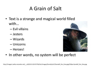 A Grain of Salt
   • Text is a strange and magical world filled
     with…
          – Evil villains
          – Jesters
          – Wizards
          – Unicorns
          – Heroes!
   • In other words, no system will be perfect

http://images1.wikia.nocookie.net/__cb20121110131756/lotr/images/thumb/e/e7/Gandalf_the_Grey.jpg/220px-Gandalf_the_Grey.jpg
 
