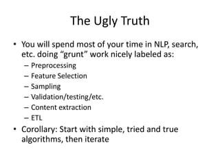 The Ugly Truth
• You will spend most of your time in NLP, search,
  etc. doing “grunt” work nicely labeled as:
   –   Preprocessing
   –   Feature Selection
   –   Sampling
   –   Validation/testing/etc.
   –   Content extraction
   –   ETL
• Corollary: Start with simple, tried and true
  algorithms, then iterate
 