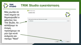 Μας ρωτάει σε
ποιο σημείο να
δημιουργηθεί ο
φάκελος του
Trik Studio. Αν
αλλάξουμε το
όνομα,
προσέχουμε να
μην έχει κενά
ανάμεσα και
πατάμε "Next"
TRIK Studio εγκατάσταση
 