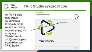 Το TRIK Studio
είναι έτοιμο.
Αν αφήσουμε
τσεκαρισμένο το
κουτάκι εκτέλεσης
της εφαρμογής και
πατήσουμε
"Finish" τότε θα
ανοίξει το γραφικό
περιβάλλον του
TRIK Studio
TRIK Studio εγκατάσταση
 