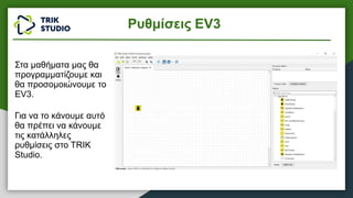 Στα μαθήματα μας θα
προγραμματίζουμε και
θα προσομοιώνουμε το
EV3.
Για να το κάνουμε αυτό
θα πρέπει να κάνουμε
τις κατάλληλες
ρυθμίσεις στο TRIK
Studio.
Ρυθμίσεις EV3
 