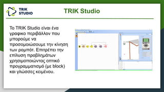 TRIK Studio
Το TRIK Studio είναι ένα
γραφικο περιβάλλον που
μπορούμε να
προσομοιώσουμε την κίνηση
των ρομπότ. Επιτρέπει την
επίλυση προβλημάτων
χρησιμοποιώντας οπτικό
προγραμματισμό (με block)
και γλώσσες κειμένου.
 
