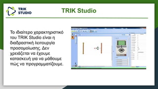 TRIK Studio
Το ιδιαίτερο χαρακτηριστικό
του TRIK Studio είναι η
διαδραστική λειτουργία
προσομοίωσης. Δεν
χρειάζεται να έχουμε
κατασκευή για να μάθουμε
πώς να προγραμματίζουμε.
 