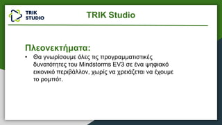 TRIK Studio
Πλεονεκτήματα:
• Θα γνωρίσουμε όλες τις προγραμματιστικές
δυνατότητες του Mindstorms EV3 σε ένα ψηφιακό
εικονικό περιβάλλον, χωρίς να χρειάζεται να έχουμε
το ρομπότ.
 