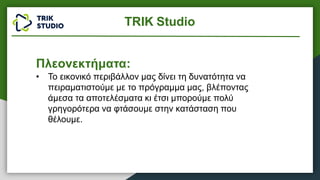 Πλεονεκτήματα:
• Το εικονικό περιβάλλον μας δίνει τη δυνατότητα να
πειραματιστούμε με το πρόγραμμα μας, βλέποντας
άμεσα τα αποτελέσματα κι έτσι μπορούμε πολύ
γρηγορότερα να φτάσουμε στην κατάσταση που
θέλουμε.
TRIK Studio
 