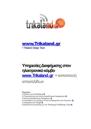 www.Trikaland.gr
+ Trikaland Design Team




Υπηρεσίες Διαφήμισης στον
ηλεκτρονικό κόμβο
www.Trikaland.gr + κατασκευή
ιστοσελίδων

Περιεχόμενα:
1) Προφιλ www.trikaland.gr ►
2) Τιμοκατάλογος και εύκολα παραδείγματα διαφημίσεων ►
3) Εικόνες/παραδείγματα διαφήμισης ►
4) Απαντήσεις στο ερώτημα «Γιατί να διαφημιστών στο Ίντερνετ;» ►
5) Διαφήμιση στο Google ►
6) Κατασκευή ιστοσελίδας με την Trikaland.gr WebDesign Team ►
 