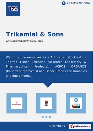 +91-8377805064 
Trikamlal & Sons 
www.indiamart.com/trikamlal-sons 
We introduce ourselves as a Authorized stockiest for 
Thermo Fisher Scientific (Research Laboratory & 
Pharmaceutical Products), ACROS ORGANICS 
(Imported Chemicals) and Fisher Brands Consumables 
and Equipments. 
A Member of 
 