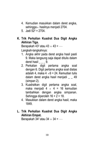 10 
4. Kemudian masukkan dalam deret angka, 
sehingga hasilnya menjadi 2704. 
5. Jadi 522 = 2704. 
K. Trik Perkalian Kuadrat Dua Digit Angka 
Akhiran Tiga. 
Berapakah 432 atau 43  43 =  
Langkah-langkahnya: 
1. Angka akhir pada deret angka hasil pasti 
9. Maka langsung saja dapat ditulis dalam 
deret hasil _ _ _ 9. 
2. Perkalian digit pertama angka soal 
dengan 6. Digit pertama angka soal diatas 
adalah 4, maka 4 6 = 24. Kemudian tulis 
dalam deret angka hasil menjadi _ _ 49 
(simpan 2). 
3. Kuadratkan digit pertama angka soal, 
maka menjadi 4  4 = 16 kemudian 
tambahkan dengan angka simpanan. 
Sehingga diperoleh 16 + 2 = 18. 
4. Masukkan dalam deret angka hasil, maka 
1849. 
L. Trik Perkalian Kuadrat Dua Digit Angka 
Akhiran Empat. 
Berapakah 342 atau 34  34 =  
 