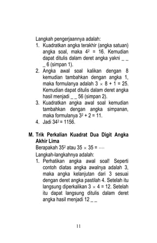 11 
Langkah pengerjaannya adalah: 
1. Kuadratkan angka terakhir (angka satuan) 
angka soal, maka 42 = 16. Kemudian 
dapat ditulis dalam deret angka yakni _ _ 
_ 6 (simpan 1). 
2. Angka awal soal kalikan dengan 8 
kemudian tambahkan dengan angka 1, 
maka formulanya adalah 3  8 + 1 = 25. 
Kemudian dapat ditulis dalam deret angka 
hasil menjadi _ _ 56 (simpan 2). 
3. Kuadratkan angka awal soal kemudian 
tambahkan dengan angka simpanan, 
maka formulanya 32 + 2 = 11. 
4. Jadi 342 = 1156. 
M. Trik Perkalian Kuadrat Dua Digit Angka 
Akhir Lima 
Berapakah 352 atau 35  35 =  
Langkah-langkahnya adalah: 
1. Perhatikan angka awal soal! Seperti 
contoh diatas angka awalnya adalah 3, 
maka angka kelanjutan dari 3 sesuai 
dengan deret angka pastilah 4. Setelah itu 
langsung diperkalikan 3  4 = 12. Setelah 
itu dapat langsung ditulis dalam deret 
angka hasil menjadi 12 _ _ 
 