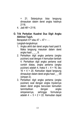 13 
= 21. Selanjutnya bisa langsung 
dimasukan dalam deret angka hasilnya 
2116. 
4. Jadi 462 = 2116. 
O. Trik Perkalian Kuadrat Dua Digit Angka 
Akhiiran Tujuh. 
Berapakah 472 atau 47  47 =  
Langkah-langkahnya: 
1. Angka akhit dari deret angka hasil pasti 9. 
Maka langsung masukan dalam deret 
angka hasil _ _ _ 9. 
2. Perkalikan digit angka pertama (angka 
puluhan) soal dengan 4 kemudian tambah 
4. Perhatikan digit angka pertama soal 
contoh diatas, angka pertama (angka 
puluhan) adalah 4, maka 4  4 = 16, lalu 
16 + 4 = 20. Kemudian dapat langsung 
dimasukan dalam deret angka hasil _ _ 09 
(simpan 2). 
3. Perkalikan digit angka pertama (angka 
puluhan) soal dengan angka lnjutannya 
dalam deret angka berurutan kemudian 
tammbahkan dengan angka 
simpanannya, sehingga formulanya 
adalah 4  5 + 2 = 22. Kemudian dapat 
 