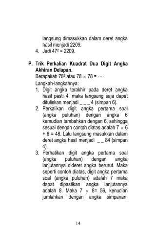 14 
langsung dimasukkan dalam deret angka 
hasil menjadi 2209. 
4. Jadi 472 = 2209. 
P. Trik Perkalian Kuadrat Dua Digit Angka 
Akhiran Delapan. 
Berapakah 782 atau 78  78 =  
Langkah-langkahnya: 
1. Digit angka terakhir pada deret angka 
hasil pasti 4, maka langsung saja dapat 
dituliskan menjadi _ _ _ 4 (simpan 6). 
2. Perkalikan digit angka pertama soal 
(angka puluhan) dengan angka 6 
kemudian tambahkan dengan 6, sehingga 
sesuai dengan contoh diatas adalah 7  6 
+ 6 = 48. Lalu langsung masukkan dalam 
deret angka hasil menjadi _ _ 84 (simpan 
4). 
3. Perhatikan digit angka pertama soal 
(angka puluhan) dengan angka 
lanjutannya dideret angka berurut. Maka 
seperti contoh diatas, digit angka pertama 
soal (angka puluhan) adalah 7 maka 
dapat dipastikan angka lanjutannya 
adalah 8. Maka 7  8= 56, kenudian 
jumlahkan dengan angka simpanan. 
 