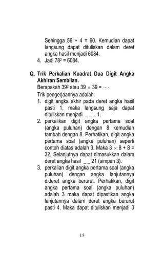 15 
Sehingga 56 + 4 = 60. Kemudian dapat 
langsung dapat dituliskan dalam deret 
angka hasil menjadi 6084. 
4. Jadi 782 = 6084. 
Q. Trik Perkalian Kuadrat Dua Digit Angka 
Akhiran Sembilan. 
Berapakah 392 atau 39  39 =  
Trik pengerjaannya adalah: 
1. digit angka akhir pada deret angka hasil 
pasti 1, maka langsung saja dapat 
dituliskan menjadi _ _ _ 1. 
2. perkalikan digit angka pertama soal 
(angka puluhan) dengan 8 kemudian 
tambah dengan 8. Perhatikan, digit angka 
pertama soal (angka puluhan) seperti 
contoh diatas adalah 3. Maka 3  8 + 8 = 
32. Selanjutnya dapat dimasukkan dalam 
deret angka hasil _ _ 21 (simpan 3). 
3. perkalian digit angka pertama soal (angka 
puluhan) dengan angka lanjutannya 
dideret angka berurut. Perhatikan, digit 
angka pertama soal (angka puluhan) 
adalah 3 maka dapat dipastikan angka 
lanjutannya dalam deret angka berurut 
pasti 4. Maka dapat dituliskan menjadi 3 
 