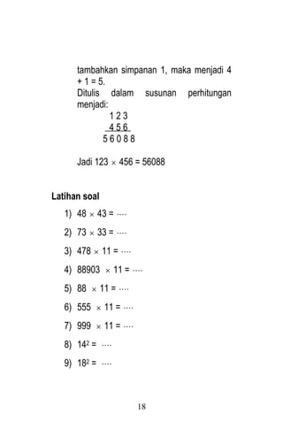 18 
tambahkan simpanan 1, maka menjadi 4 
+ 1 = 5. 
Ditulis dalam susunan perhitungan 
menjadi: 
1 2 3 
4 5 6 
5 6 0 8 8 
Jadi 123  456 = 56088 
Latihan soal 
1) 48  43 =  
2) 73  33 =  
3) 478  11 =  
4) 88903  11 =  
5) 88  11 =  
6) 555  11 =  
7) 999  11 =  
8) 142 =  
9) 182 =  
 
