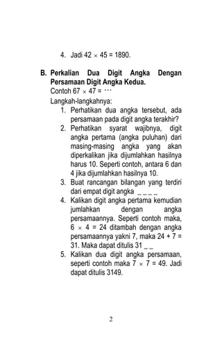 2 
4. Jadi 42  45 = 1890. 
B. Perkalian Dua Digit Angka Dengan 
Persamaan Digit Angka Kedua. 
Contoh 67  47 =  
Langkah-langkahnya: 
1. Perhatikan dua angka tersebut, ada 
persamaan pada digit angka terakhir? 
2. Perhatikan syarat wajibnya, digit 
angka pertama (angka puluhan) dari 
masing-masing angka yang akan 
diperkalikan jika dijumlahkan hasilnya 
harus 10. Seperti contoh, antara 6 dan 
4 jika dijumlahkan hasilnya 10. 
3. Buat rancangan bilangan yang terdiri 
dari empat digit angka _ _ _ _ 
4. Kalikan digit angka pertama kemudian 
jumlahkan dengan angka 
persamaannya. Seperti contoh maka, 
6  4 = 24 ditambah dengan angka 
persamaannya yakni 7, maka 24 + 7 = 
31. Maka dapat ditulis 31 _ _ 
5. Kalikan dua digit angka persamaan, 
seperti contoh maka 7  7 = 49. Jadi 
dapat ditulis 3149. 
 