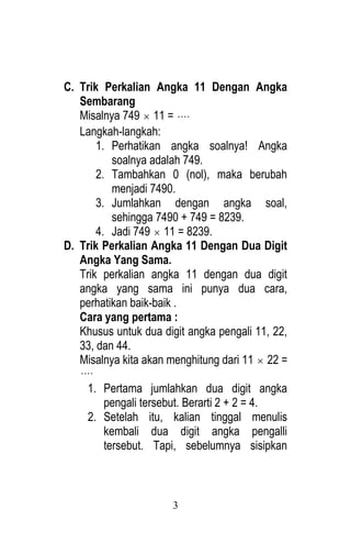 3 
C. Trik Perkalian Angka 11 Dengan Angka 
Sembarang 
Misalnya 749  11 =  
Langkah-langkah: 
1. Perhatikan angka soalnya! Angka 
soalnya adalah 749. 
2. Tambahkan 0 (nol), maka berubah 
menjadi 7490. 
3. Jumlahkan dengan angka soal, 
sehingga 7490 + 749 = 8239. 
4. Jadi 749  11 = 8239. 
D. Trik Perkalian Angka 11 Dengan Dua Digit 
Angka Yang Sama. 
Trik perkalian angka 11 dengan dua digit 
angka yang sama ini punya dua cara, 
perhatikan baik-baik . 
Cara yang pertama : 
Khusus untuk dua digit angka pengali 11, 22, 
33, dan 44. 
Misalnya kita akan menghitung dari 11  22 = 
 
1. Pertama jumlahkan dua digit angka 
pengali tersebut. Berarti 2 + 2 = 4. 
2. Setelah itu, kalian tinggal menulis 
kembali dua digit angka pengalli 
tersebut. Tapi, sebelumnya sisipkan 
 