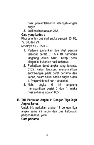 4 
hasil penjumlahannya ditengah-tengah 
angka. 
3. Jadi hasilnya adalah 242. 
Cara yang kedua : 
Khusus untuk dua sigit angka pengali 55, 66, 
77, 88, dan 99. 
Misalnya 11  55 =  
1. Pertama jumlahkan dua digit pengali 
tersebut, berarti 5 + 5 = 10. Kemudian 
langsung ditulis 5105. Tetapi perlu 
diingat ini bukanlah hasil akhirnya. 
2. Perhatikan deret angka yang tercipta, 
5105. Kalian langsung menjumlahkan 
angka-angka pada deret pertama dan 
kedua, dalam hal ini adalah angka 5 dan 
1. Penjumlahan 5 dan 1 adalah 6. 
3. Nah, angka 6 ini langsung 
menggantikan posisi 5 dan 1, maka 
hasil akhirnya adalah 605. 
E. Trik Perkalian Angka 11 Dengan Tiga Digit 
Angka Sama. 
Untuk trik perkalian angka 11 dengan tiga 
angka sama ini terdiri dari dua kelompok 
pengerjaannya, yaitu: 
Cara pertama 
 