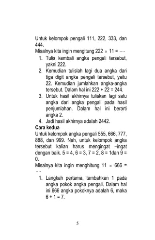 5 
Untuk kelompok pengali 111, 222, 333, dan 
444. 
Misalnya kita ingin mengitung 222  11 =  
1. Tulis kembali angka pengali tersebut, 
yakni 222. 
2. Kemudian tulislah lagi dua angka dari 
tiga digit angka pengali tersebut, yaitu 
22. Kemudian jumlahkan angka-angka 
tersebut. Dalam hal ini 222 + 22 = 244. 
3. Untuk hasil akhirnya tuliskan lagi satu 
angka dari angka pengali pada hasil 
penjumlahan. Dalam hal ini berarti 
angka 2. 
4. Jadi hasil akhirnya adalah 2442. 
Cara kedua 
Untuk kelompok angka pengali 555, 666, 777, 
888, dan 999. Nah, untuk kelompok angka 
tersebut kalian harus mengingat –ingat 
dengan baik. 5 = 4, 6 = 3, 7 = 2, 8 = 1dan 9 = 
0. 
Misalnya kita ingin menghitung 11  666 = 
 
1. Langkah pertama, tambahkan 1 pada 
angka pokok angka pengali. Dalam hal 
ini 666 angka pokoknya adalah 6, maka 
6 + 1 = 7. 
 