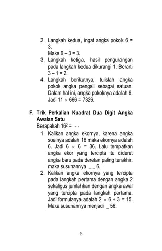 6 
2. Langkah kedua, ingat angka pokok 6 = 
3. 
Maka 6 – 3 = 3. 
3. Langkah ketiga, hasil pengurangan 
pada langkah kedua dikurangi 1. Berarti 
3 – 1 = 2. 
4. Langkah berikutnya, tulislah angka 
pokok angka pengali sebagai satuan. 
Dalam hal ini, angka pokoknya adalah 6. 
Jadi 11  666 = 7326. 
F. Trik Perkalian Kuadrat Dua Digit Angka 
Awalan Satu 
Berapakah 162 =  
1. Kalikan angka ekornya, karena angka 
soalnya adalah 16 maka ekornya adalah 
6. Jadi 6  6 = 36. Lalu tempatkan 
angka ekor yang tercipta itu dideret 
angka baru pada deretan paling terakhir, 
maka susunannya _ _ 6. 
2. Kalikan angka ekornya yang tercipta 
pada langkah pertama dengan angka 2 
sekaligus jumlahkan dengan angka awal 
yang tercipta pada langkah pertama. 
Jadi formulanya adalah 2  6 + 3 = 15. 
Maka susunannya menjadi _ 56. 
 