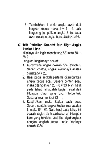 7 
3. Tambahkan 1 pada angka awal dari 
langkah kedua, maka 1 + 1 = 2. Lalu 
langsung tempatkan angka 3 itu pada 
awal susunan angka baru. Jadinya 256. 
G. Trik Perkalian Kuadrat Dua Digit Angka 
Awalan Lima. 
Misalnya kita ingin menghitung 582 atau 58  
58 ? 
Langkah-langkahnya adalah: 
1. Kuadratkan angka awalan soal tersebut. 
Seperti contoh, angka awalannya adalah 
5 maka 52 = 25. 
2. Hasil pada langkah pertama ditambahkan 
angka kedua soal. Seperti contoh soal, 
maka ditambahkan 25 + 8 = 33. Nah, hasil 
pada tahap ini adalah bagian awal dari 
bilangan baru yang akan terbentuk. 
Susunannya menjadi 33 _ _. 
3. Kuadratkan angka kedua pada soal. 
Seperti contoh, angka kedua soal adalah 
8, maka 82 = 64. Nah, hasil pada tahap ini 
adalah bagian akhir dari susunan bilangan 
baru yang tercipta. Jadi jika digabungkan 
dengan langkah kedua, maka hasilnya 
adalah 3364. 
 
