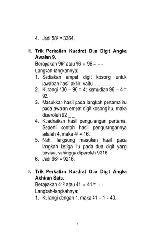 8 
4. Jadi 582 = 3364. 
H. Trik Perkalian Kuadrat Dua Digit Angka 
Awalan 9. 
Berapakah 962 atau 96  96 =  
Langkah-langkahnya: 
1. Sediakan empat digit kosong untuk 
jawaban hasil akhir, yaitu _ _ _ _ 
2. Kurangi 100 – 96 = 4; kemudian 96 – 4 = 
92. 
3. Masukkan hasil pada langkah pertama itu 
pada awalan empat digit kosong itu, maka 
diperoleh 92 _ _ 
4. Kuadratkan hasil pengurangan pertama. 
Seperti contoh hasil pengurangannya 
adalah 4, maka 42 = 16. 
5. Nah, langsung masukan hasil pada 
langkah ketiga itu pada dua digit yang 
tersisa, sehingga diperoleh 9216. 
6. Jadi 962 = 9216. 
I. Trik Perkalian Kuadrat Dua Digit Angka 
Akhiran Satu. 
Berapakah 412 atau 41  41 =  
Langkah-langkahnya: 
1. Kurangi dengan 1, maka 41 – 1 = 40. 
 