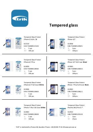 Tempered glass
Tempered Glass Protect Tempered Glass Protect
iPhone 5/5s/5c /SE iPhone 6/7
611510 612858
EAN 7330985115103 EAN 7330985128585
5 pcs 5 pcs
100 pcs 100 pcs
Tempered Glass Protect Tempered Glass Protect
iPhone 6/7 Plus iPhone 6/7 Full Cover Black
612859 613065
EAN 7330985128592 EAN 7330985130656
5 pcs 5 pcs
100 pcs 100 pcs
Tempered Glass Protect Tempered Glass Protect
iPhone 6/7 Full Cover White iPhone 7 Plus Full Cover Black
613066 612862
EAN 7330985130663 EAN 7330985128622
5 pcs 5 pcs
100 pcs 100 pcs
Tempered Glass Protect Tempered Glass Protect
iPhone 7 Plus Full Cover White iPad Air/Air2/Pro 9,7"
612863 612914
EAN 7330985128639 EAN 7330985129148
5 pcs 3 pcs
100 pcs 24 pcs
Trik® is marketed by Proove AB, Sweden. Phone: +46 (0)346-71 56 00 www.proove.se
 