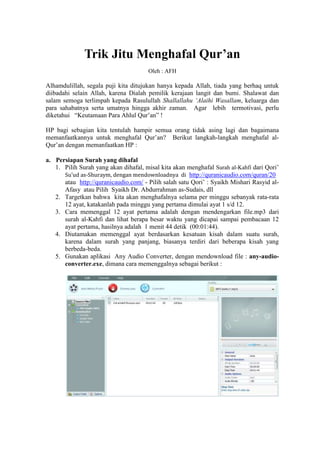 Trik Jitu Menghafal Qur’an
Oleh : AFH

Alhamdulillah, segala puji kita ditujukan hanya kepada Allah, tiada yang berhaq untuk
diibadahi selain Allah, karena Dialah pemilik kerajaan langit dan bumi. Shalawat dan
salam semoga terlimpah kepada Rasulullah Shallallahu ‘Alaihi Wasallam, keluarga dan
para sahabatnya serta umatnya hingga akhir zaman. Agar lebih termotivasi, perlu
diketahui “Keutamaan Para Ahlul Qur’an” !
HP bagi sebagian kita tentulah hampir semua orang tidak asing lagi dan bagaimana
memanfaatkannya untuk menghafal Qur’an? Berikut langkah-langkah menghafal alQur’an dengan memanfaatkan HP :
a. Persiapan Surah yang dihafal
1. Pilih Surah yang akan dihafal, misal kita akan menghafal Surah al-Kahfi dari Qori’
Su’ud as-Shuraym, dengan mendownloadnya di http://quranicaudio.com/quran/20
atau http://quranicaudio.com/ - Pilih salah satu Qori’ : Syaikh Mishari Rasyid alAfasy atau Pilih Syaikh Dr. Abdurrahman as-Sudais, dll
2. Targetkan bahwa kita akan menghafalnya selama per minggu sebanyak rata-rata
12 ayat, katakanlah pada minggu yang pertama dimulai ayat 1 s/d 12.
3. Cara memenggal 12 ayat pertama adalah dengan mendengarkan file.mp3 dari
surah al-Kahfi dan lihat berapa besar waktu yang dicapai sampai pembacaan 12
ayat pertama, hasilnya adalah 1 menit 44 detik (00:01:44).
4. Diutamakan memenggal ayat berdasarkan kesatuan kisah dalam suatu surah,
karena dalam surah yang panjang, biasanya terdiri dari beberapa kisah yang
berbeda-beda.
5. Gunakan aplikasi Any Audio Converter, dengan mendownload file : any-audioconverter.exe, dimana cara memenggalnya sebagai berikut :

 