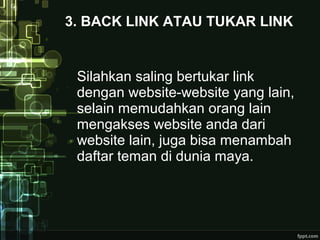 3. BACK LINK ATAU TUKAR LINK
Silahkan saling bertukar link
dengan website-website yang lain,
selain memudahkan orang lain
mengakses website anda dari
website lain, juga bisa menambah
daftar teman di dunia maya.
 