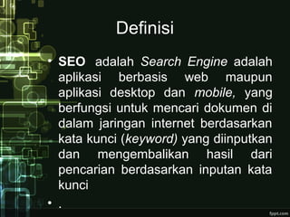 Definisi
• SEO adalah Search Engine adalah
aplikasi berbasis web maupun
aplikasi desktop dan mobile, yang
berfungsi untuk mencari dokumen di
dalam jaringan internet berdasarkan
kata kunci (keyword) yang diinputkan
dan mengembalikan hasil dari
pencarian berdasarkan inputan kata
kunci
• .
 
