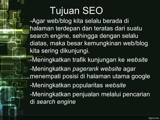 Tujuan SEO
-Agar web/blog kita selalu berada di
halaman terdepan dan teratas dari suatu
search engine, sehingga dengan selalu
diatas, maka besar kemungkinan web/blog
kita sering dikunjungi.
-Meningkatkan trafik kunjungan ke website
-Meningkatkan pagerank website agar
menempati posisi di halaman utama google
-Meningkatkan popularitas website
-Meningkatkan penjualan melalui pencarian
di search engine
 
