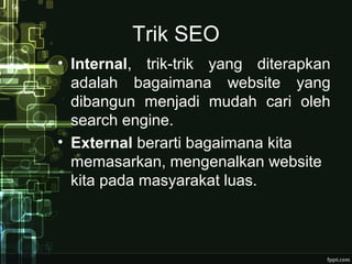 Trik SEO
• Internal, trik-trik yang diterapkan
adalah bagaimana website yang
dibangun menjadi mudah cari oleh
search engine.
• External berarti bagaimana kita
memasarkan, mengenalkan website
kita pada masyarakat luas.
 