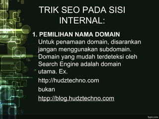 TRIK SEO PADA SISI
INTERNAL:
1. PEMILIHAN NAMA DOMAIN
Untuk penamaan domain, disarankan
jangan menggunakan subdomain.
Domain yang mudah terdeteksi oleh
Search Engine adalah domain
utama. Ex.
http://hudztechno.com
bukan
htpp://blog.hudztechno.com
 
