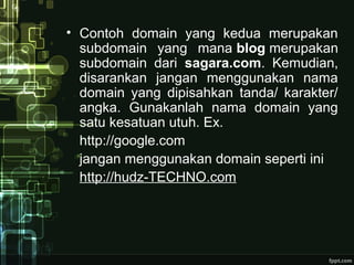 • Contoh domain yang kedua merupakan
subdomain yang mana blog merupakan
subdomain dari sagara.com. Kemudian,
disarankan jangan menggunakan nama
domain yang dipisahkan tanda/ karakter/
angka. Gunakanlah nama domain yang
satu kesatuan utuh. Ex.
http://google.com
jangan menggunakan domain seperti ini
http://hudz-TECHNO.com
 