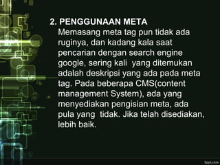 2. PENGGUNAAN META
Memasang meta tag pun tidak ada
ruginya, dan kadang kala saat
pencarian dengan search engine
google, sering kali yang ditemukan
adalah deskripsi yang ada pada meta
tag. Pada beberapa CMS(content
management System), ada yang
menyediakan pengisian meta, ada
pula yang tidak. Jika telah disediakan,
lebih baik.
 