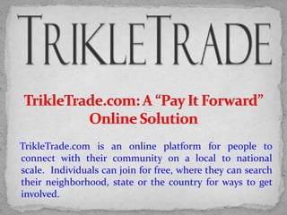 TrikleTrade.com is an online platform for people to
connect with their community on a local to national
scale. Individuals can join for free, where they can search
their neighborhood, state or the country for ways to get
involved.
 