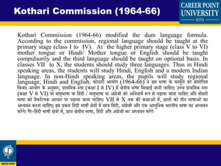 Kothari Commission (1964-66) modified the dum language formula.
According to the commission, regional language should be taught at the
primary stage (class I to IV). At the higher primary stage (class V to VI)
mother tongue or Hindi/ Mother tongue or English should be taught
compulsorily and the third language should be taught on optional basis. In
classes VII to X, the students should study three languages. Thus in Hindi
speaking areas, the students will study Hindi, English and a modern Indian
language. In non-Hindi speaking areas, the pupils will study regional
language, Hindi and English. कोठारी आयोग (1964-66) ने डि िाषा के फािमडले को संशोवधि
वकया। आयोग के अनुसार, प्रार्विक स्िर (कक्षा I से IV) िें क्षेिीय िाषा वसिाई जानी चावहए। उच्च प्रार्विक स्िर
(कक्षा V से VI) पर िािृिाषा या वहंदी / िािृिाषा या अंग्रेजी को अवनिायड रूप से पढाया जाना चावहए और िीसरी
िाषा को िैकवपपक आधार पर पढाया जाना चावहए। VII से X िक की कक्षाओं िें, छािों को िीन िाषाओं का
अध्ययन करना चावहए। इस प्रकार वहंदी िाषी क्षेिों िें छाि वहंदी, अंग्रेजी और एक आधुवनक िारिीय िाषा का अध्ययन
करेंगे। गैर-वहंदी िाषी क्षेिों िें, छाि क्षेिीय िाषा, वहंदी और अंग्रेजी का अध्ययन करेंगे
Kothari Commission (1964-66)
 