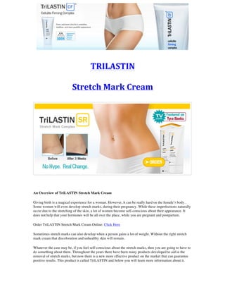 TRILASTIN	
	
Stretch	Mark	Cream	
	
	
	
An Overview of TriLASTIN Stretch Mark Cream
Giving birth is a magical experience for a woman. However, it can be really hard on the female’s body.
Some women will even develop stretch marks, during their pregnancy. While these imperfections naturally
occur due to the stretching of the skin, a lot of women become self-conscious about their appearance. It
does not help that your hormones will be all over the place, while you are pregnant and postpartum.
Order TriLASTIN Stretch Mark Cream Online: Click Here
Sometimes stretch marks can also develop when a person gains a lot of weight. Without the right stretch
mark cream that discoloration and unhealthy skin will remain.
Whatever the case may be, if you feel self-conscious about the stretch marks, then you are going to have to
do something about them. Throughout the years there have been many products developed to aid in the
removal of stretch marks, but now there is a new more effective product on the market that can guarantee
positive results. This product is called TriLASTIN and below you will learn more information about it.
 